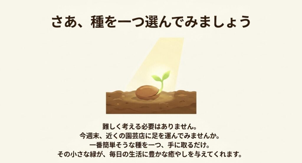 さあ、種を一つ選んでみましょう。今週末、近くの園芸店に足を運び、一番簡単そうな種を一つ手に取ることから始める